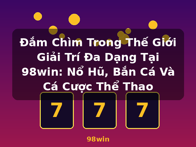 Đắm Chìm Trong Thế Giới Giải Trí Đa Dạng Tại 98win: Nổ Hũ, Bắn Cá Và Cá Cược Thể Thao - 98win Đắm Chìm Trong Thế Giới Giải Trí Đa Dạng Tại 98win: Nổ Hũ, Bắn Cá Và Cá Cược Thể Thao - 98win
